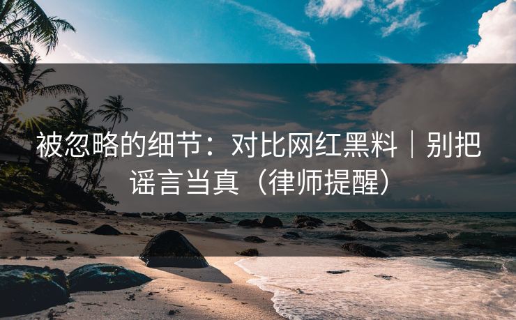 被忽略的细节：对比网红黑料｜别把谣言当真（律师提醒）