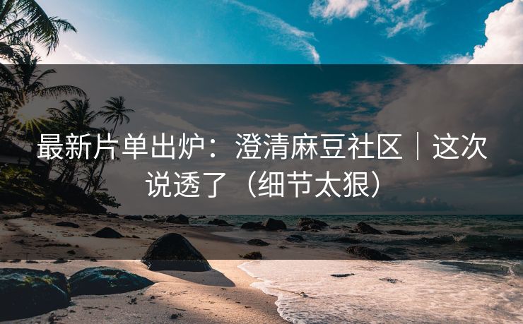 最新片单出炉：澄清麻豆社区｜这次说透了（细节太狠）