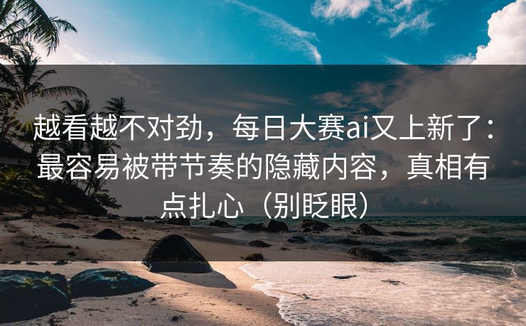 越看越不对劲，每日大赛ai又上新了：最容易被带节奏的隐藏内容，真相有点扎心（别眨眼）