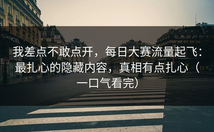 我差点不敢点开，每日大赛流量起飞：最扎心的隐藏内容，真相有点扎心（一口气看完）