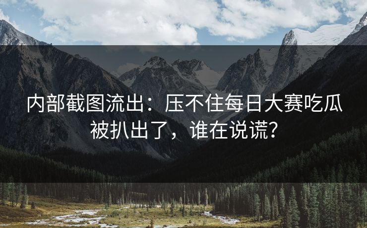 内部截图流出：压不住每日大赛吃瓜被扒出了，谁在说谎？