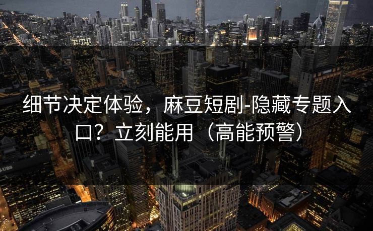 细节决定体验，麻豆短剧-隐藏专题入口？立刻能用（高能预警）
