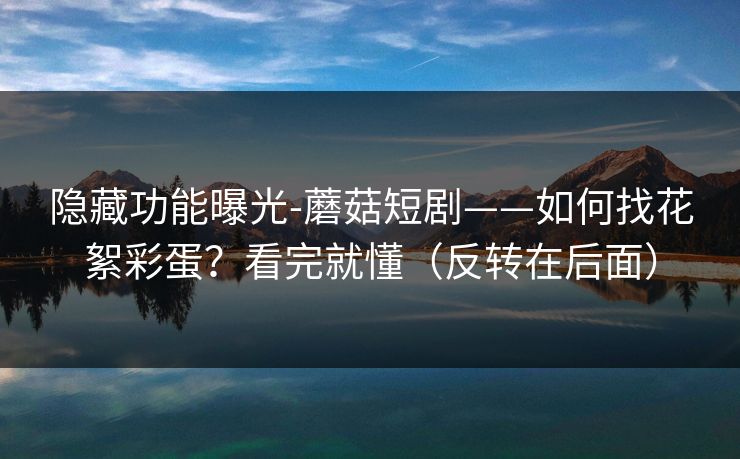 隐藏功能曝光-蘑菇短剧——如何找花絮彩蛋？看完就懂（反转在后面）