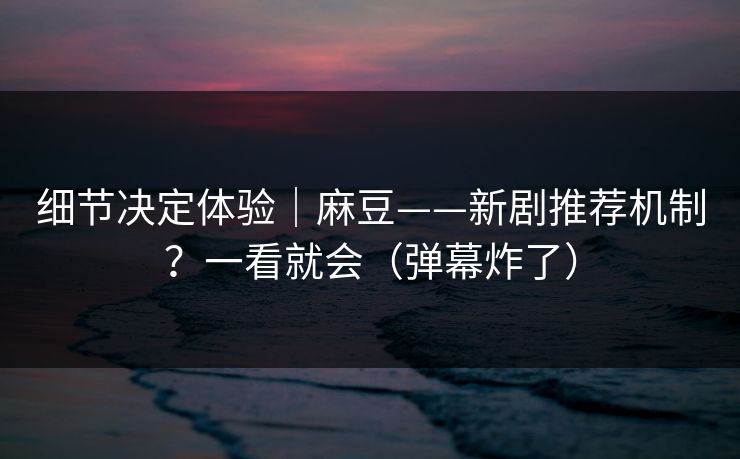 细节决定体验｜麻豆——新剧推荐机制？一看就会（弹幕炸了）