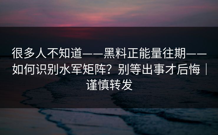 很多人不知道——黑料正能量往期——如何识别水军矩阵？别等出事才后悔｜谨慎转发