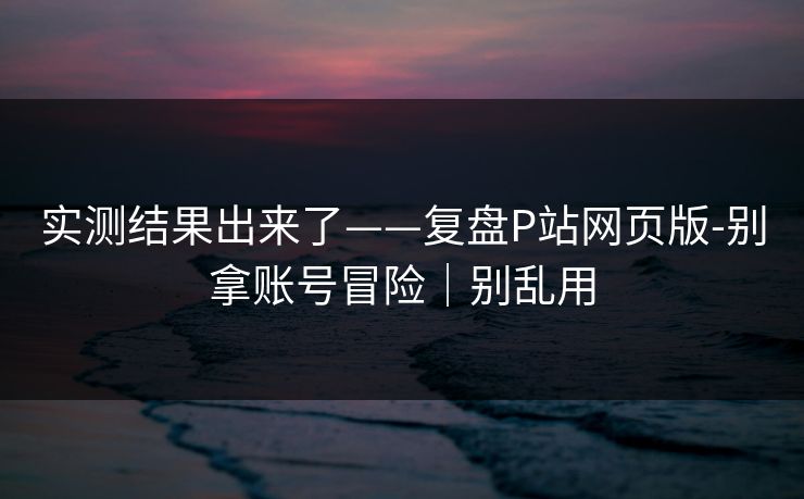 实测结果出来了——复盘P站网页版-别拿账号冒险｜别乱用