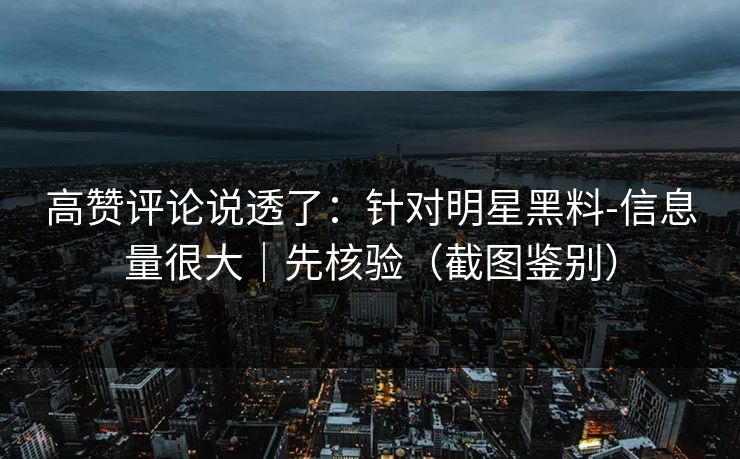 高赞评论说透了：针对明星黑料-信息量很大｜先核验（截图鉴别）