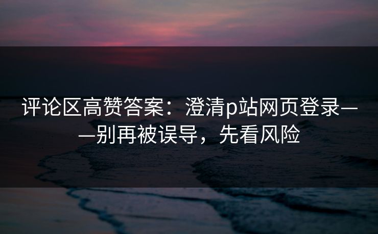 评论区高赞答案：澄清p站网页登录——别再被误导，先看风险