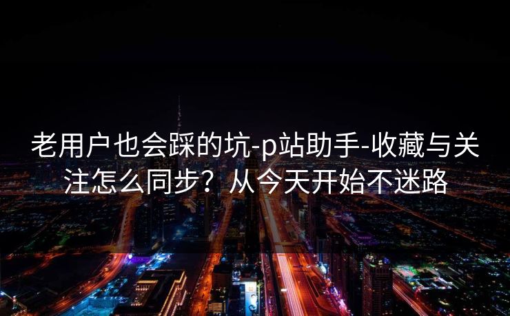 老用户也会踩的坑-p站助手-收藏与关注怎么同步？从今天开始不迷路