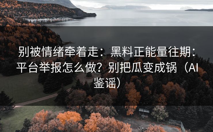 别被情绪牵着走：黑料正能量往期：平台举报怎么做？别把瓜变成锅（AI鉴谣）