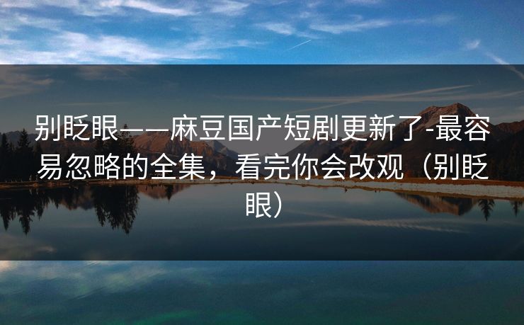 别眨眼——麻豆国产短剧更新了-最容易忽略的全集，看完你会改观（别眨眼）
