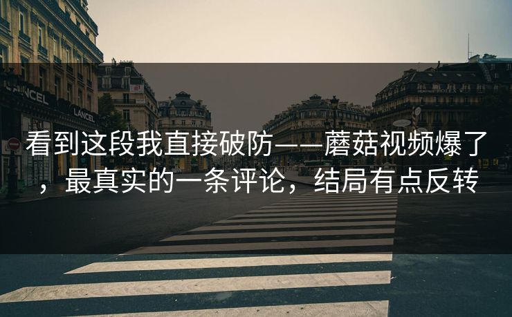 看到这段我直接破防——蘑菇视频爆了，最真实的一条评论，结局有点反转