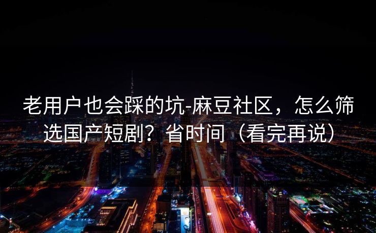 老用户也会踩的坑-麻豆社区，怎么筛选国产短剧？省时间（看完再说）