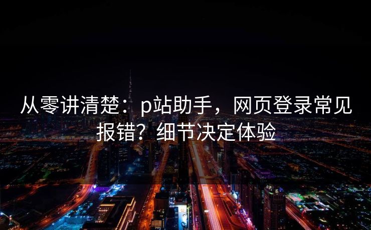 从零讲清楚：p站助手，网页登录常见报错？细节决定体验