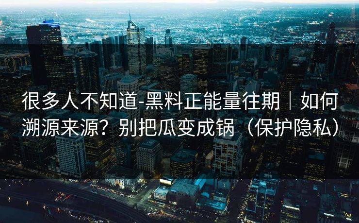 很多人不知道-黑料正能量往期｜如何溯源来源？别把瓜变成锅（保护隐私）