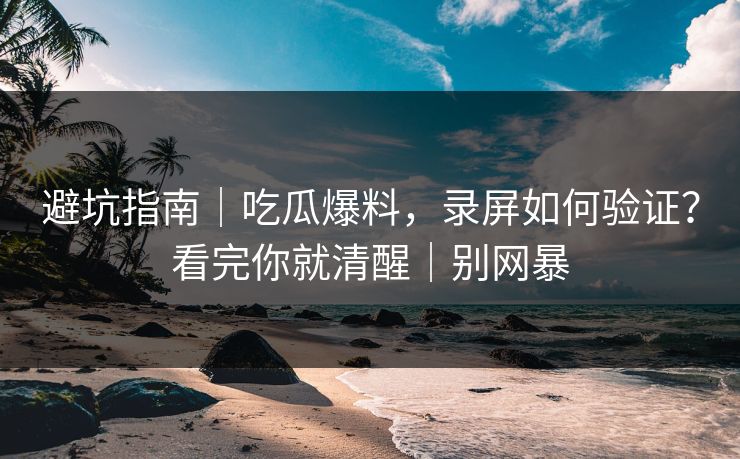 避坑指南｜吃瓜爆料，录屏如何验证？看完你就清醒｜别网暴