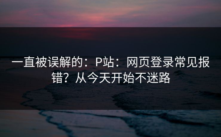一直被误解的：P站：网页登录常见报错？从今天开始不迷路