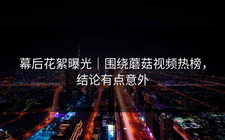 幕后花絮曝光｜围绕蘑菇视频热榜，结论有点意外