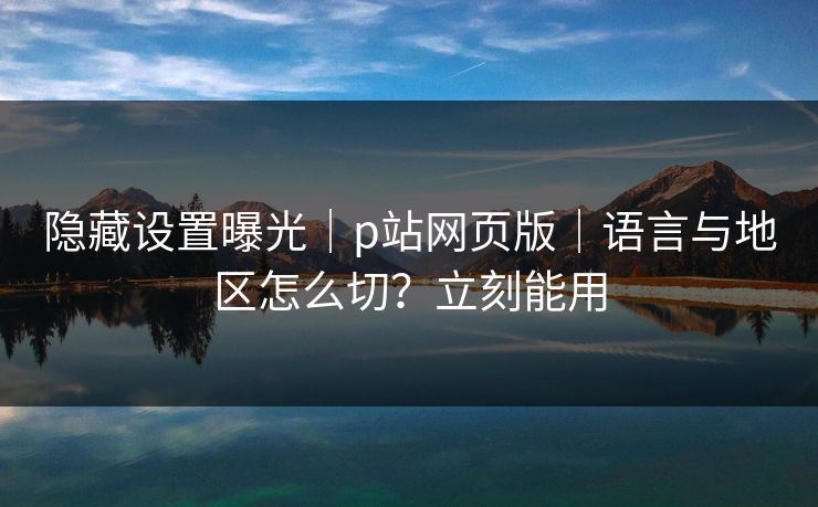 隐藏设置曝光｜p站网页版｜语言与地区怎么切？立刻能用