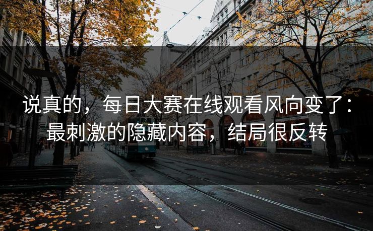说真的，每日大赛在线观看风向变了：最刺激的隐藏内容，结局很反转