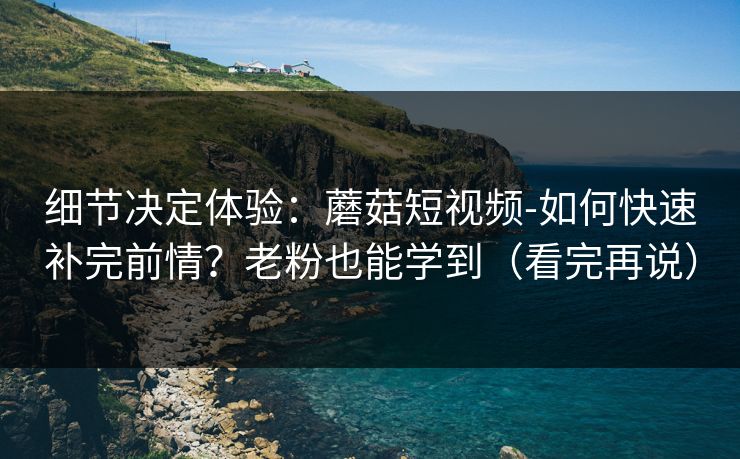 细节决定体验：蘑菇短视频-如何快速补完前情？老粉也能学到（看完再说）