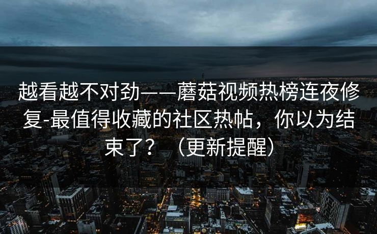 越看越不对劲——蘑菇视频热榜连夜修复-最值得收藏的社区热帖，你以为结束了？（更新提醒）