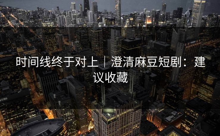 时间线终于对上｜澄清麻豆短剧：建议收藏