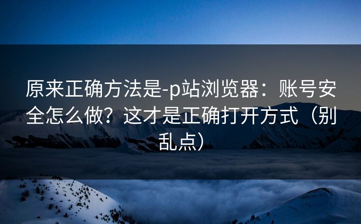 原来正确方法是-p站浏览器：账号安全怎么做？这才是正确打开方式（别乱点）