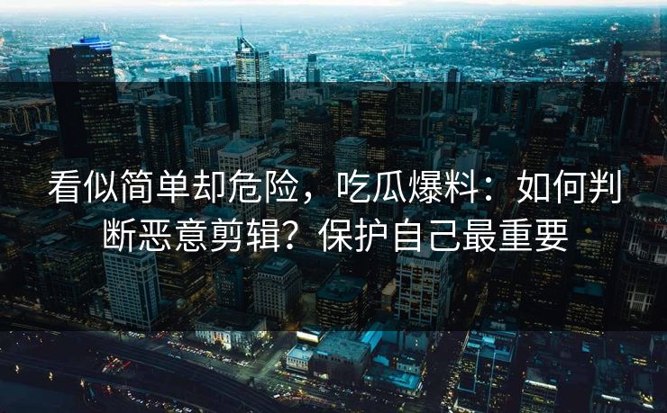 看似简单却危险，吃瓜爆料：如何判断恶意剪辑？保护自己最重要